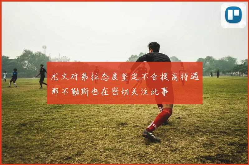 尤文对弗拉态度坚定不会提高待遇那不勒斯也在密切关注此事
